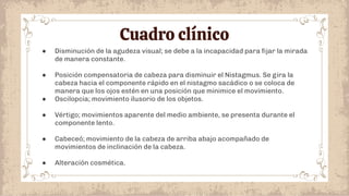 Cuadro clínico
● Disminución de la agudeza visual; se debe a la incapacidad para ﬁjar la mirada
de manera constante.
● Posición compensatoria de cabeza para disminuir el Nistagmus. Se gira la
cabeza hacia el componente rápido en el nistagmo sacádico o se coloca de
manera que los ojos estén en una posición que minimice el movimiento.
● Oscilopcia; movimiento ilusorio de los objetos.
● Vértigo; movimientos aparente del medio ambiente, se presenta durante el
componente lento.
● Cabeceó; movimiento de la cabeza de arriba abajo acompañado de
movimientos de inclinación de la cabeza.
● Alteración cosmética.
 