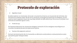 Protocolo de exploración
● Agudeza visual
Se debe explorar en monocular, binocular, en posición primaria y en la posición de tortícolis. Con
frecuencia se obtiene mejor AV de cerca, porque la convergencia disminuye el nistagmus. En los
casos en que la agudeza visual sea muy baja también se debe determinar de cerca y constatar si el
tortícolis se mantiene igual o varía.
● Fondo de ojo
Se intentará descartar las causas de nistagmus sensorial. En los nistagmus neurológicos se
considera fundamental para la exploración básica.
● Examen del segmento anterior
Se hará retroiluminación de iris, buscando un albinismo oculocutáneo o exclusivamente ocular,
que podría pasar desapercibido.
 