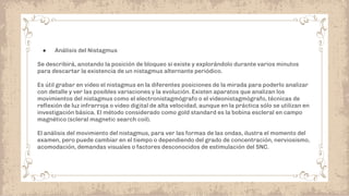 ● Análisis del Nistagmus
Se describirá, anotando la posición de bloqueo si existe y explorándolo durante varios minutos
para descartar la existencia de un nistagmus alternante periódico.
Es útil grabar en video el nistagmus en la diferentes posiciones de la mirada para poderlo analizar
con detalle y ver las posibles variaciones y la evolución. Existen aparatos que analizan los
movimientos del nistagmus como el electronistagmógrafo o el videonistagmógrafo, técnicas de
reﬂexión de luz infrarroja o video digital de alta velocidad, aunque en la práctica sólo se utilizan en
investigación básica. El método considerado como gold standard es la bobina escleral en campo
magnético (scleral magnetic search coil).
El análisis del movimiento del nistagmus, para ver las formas de las ondas, ilustra el momento del
examen, pero puede cambiar en el tiempo o dependiendo del grado de concentración, nerviosismo,
acomodación, demandas visuales o factores desconocidos de estimulación del SNC.
 