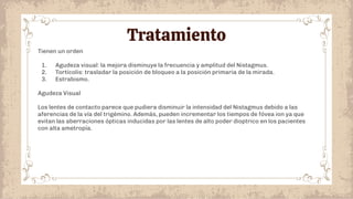 Tratamiento
Tienen un orden
1. Agudeza visual: la mejora disminuye la frecuencia y amplitud del Nistagmus.
2. Tortícolis: trasladar la posición de bloqueo a la posición primaria de la mirada.
3. Estrabismo.
Agudeza Visual
Los lentes de contacto parece que pudiera disminuir la intensidad del Nistagmus debido a las
aferencias de la vía del trigémino. Además, pueden incrementar los tiempos de fóvea ion ya que
evitan las aberraciones ópticas inducidas por las lentes de alto poder dioptrico en los pacientes
con alta ametropía.
 