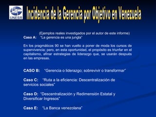 (Ejemplos reales investigados por el autor de este informe) Caso A:   “La gerencia es una jungla” En los pragmáticos 90 se han vuelto a poner de moda los cursos de supervivencia; pero, en esta oportunidad, el propósito es triunfar en el capitalismo, afinar estrategias de liderazgo que, se usarán después en las empresas.  CASO B:   “Gerencia o liderazgo; sobrevivir o transformar” Caso C:   “Ruta a la eficiencia: Descentralización de servicios sociales”   Caso D:   “Descentralización y Redimensión Estatal y Diversificar Ingresos”   Caso E:   “La Banca venezolana”  Incidencia de la Gerencia por Objetivo en Venezuela 