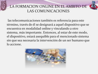 LA FORMACION ONLINE EN EL AMBITO DE
LAS COMUNICACIONES
las telecomunicaciones también es referencia para este
término, través de él se designará a aquel dispositivo que se
encuentra en modalidad online y vinculando a otro
sistema, más importante. Entonces, al estar de este modo,
el dispositivo, estará asequible para el mencionado sistema
sin que sea necesaria la intervención de un ser humano que
lo accione.

 