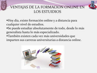 VENTAJAS DE LA FORMACION ONLINE EN
LOS ESTUIDIOS
Hoy día, existe formación online y a distancia para
cualquier nivel de estudios.
Se puede estudiar absolutamente de todo, desde lo más
generalista hasta lo más especializado.
También existen cada vez más universidades que
imparten sus carreras universitarias a distancia online.

 