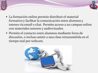  La formación online permite distribuir el material

formativo y facilitar la comunicación entre alumnos y
tutores vía email o chat. Permite acceso a un campus online
con materiales sonoros y audiovisuales.
 Permite el contacto entre alumnos mediante foros de
discusión, o incluso asistir a una clase retransmitida en el
tiempo real por webcam.

 
