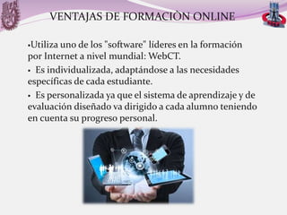 VENTAJAS DE FORMACIÒN ONLINE
Utiliza

uno de los "software" líderes en la formación
por Internet a nivel mundial: WebCT.
 Es individualizada, adaptándose a las necesidades
específicas de cada estudiante.
 Es personalizada ya que el sistema de aprendizaje y de
evaluación diseñado va dirigido a cada alumno teniendo
en cuenta su progreso personal.

 
