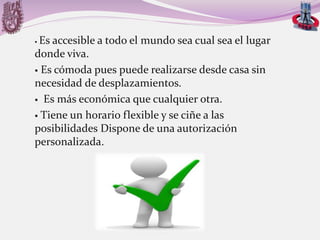 Es accesible a todo el mundo sea cual sea el lugar
donde viva.
 Es cómoda pues puede realizarse desde casa sin
necesidad de desplazamientos.
 Es más económica que cualquier otra.
 Tiene un horario flexible y se ciñe a las
posibilidades Dispone de una autorización
personalizada.


 