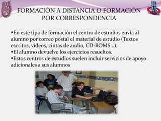 FORMACIÓN A DISTANCIA O FORMACIÓN
POR CORRESPONDENCIA
En este tipo de formación el centro de estudios envía al
alumno por correo postal el material de estudio (Textos
escritos, vídeos, cintas de audio, CD-ROMS…).
El alumno devuelve los ejercicios resueltos.
Estos centros de estudios suelen incluir servicios de apoyo
adicionales a sus alumnos

 