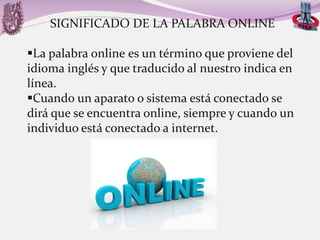 SIGNIFICADO DE LA PALABRA ONLINE
La palabra online es un término que proviene del
idioma inglés y que traducido al nuestro indica en
línea.
Cuando un aparato o sistema está conectado se
dirá que se encuentra online, siempre y cuando un
individuo está conectado a internet.

 