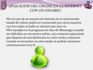 APLICACIÓN DEL ONLINE EN LA INTERNET
CON UN USUARIO
En el caso de un usuario de internet en el mencionado
estado de online podrá ser contactado por otros usuarios
con los cuales se halla en relación por esta vía.
Por ejemplo en el programa de chat de Messenger cuando
un individuo se encuentra online, sus contactos apreciarán
que dispone de una distinción en color verde y entonces
cuando se encuentre en este estado se podrán mantener
conversaciones con él.

 