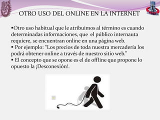 OTRO USO DEL ONLINE EN LA INTERNET
Otro uso habitual que le atribuimos al término es cuando
determinadas informaciones, que el público internauta
requiere, se encuentran online en una página web.
 Por ejemplo: “Los precios de toda nuestra mercadería los
podrá obtener online a través de nuestro sitio web.”
 El concepto que se opone es el de offline que propone lo
opuesto la ¡Desconexión!.

 