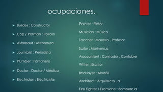 ocupaciones. 
 Builder : Constructor 
 Cop / Poliman : Policía 
 Astronaut : Astronauta 
 Journalist : Periodista 
 Plumber : Fontanero 
 Doctor : Doctor / Médico 
 Electrician : Electricista 
Painter : Pintor 
Musician : Músico 
Teacher : Maestro , Profesor 
Sailor : Marinero,a 
Accountant : Contador , Contable 
Writer : Escritor 
Bricklayer : Albañil 
Architect : Arquitecto , a 
Fire Fighter / Firemane : Bombero,a 
 