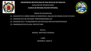 UNIVERSIDAD MICHOACANA DE SAN NICOLAS DE HIDALGO
FACULTAD DE ODONTOLOGIA
CLINICA DE REHABILITACION INTEGRAL
TEMAS DE EXPOSICION:
20.- DIAGNOSTICO SOBRE MODELOS MONTADOS. ANALISIS DE MODELOS DE ESTUDIO.
21.- DIAGNOSTICO DE DIFUSION TEMPOROMANDIBULAR
22.- DIAGNOSTICO Y PLANEAMIENTO EN PROTESIS IMPLANTOSOPORTADAS.
23.- ARMONIZACION OCLUSAL PROYECTADA.
Alumno:
MOISES MARTINEZ PEDRAZA
5 AÑO
MOR/MICH. 09/09/16
 