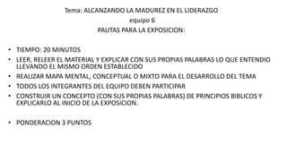 Tema: ALCANZANDO LA MADUREZ EN EL LIDERAZGO
equipo 6
PAUTAS PARA LA EXPOSICION:
• TIEMPO: 20 MINUTOS
• LEER, RELEER EL MATERIAL Y EXPLICAR CON SUS PROPIAS PALABRAS LO QUE ENTENDIO
LLEVANDO EL MISMO ORDEN ESTABLECIDO
• REALIZAR MAPA MENTAL, CONCEPTUAL O MIXTO PARA EL DESARROLLO DEL TEMA
• TODOS LOS INTEGRANTES DEL EQUIPO DEBEN PARTICIPAR
• CONSTRUIR UN CONCEPTO (CON SUS PROPIAS PALABRAS) DE PRINCIPIOS BIBLICOS Y
EXPLICARLO AL INICIO DE LA EXPOSICION.
• PONDERACION 3 PUNTOS
 