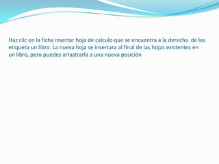 Haz clic en la ficha insertar hoja de calculo que se encuentra a la derecha de las
etiqueta un libro. La nueva hoja se insertara al final de las hojas existentes en
un libro, pero puedes arrastrarla a una nueva posición
 