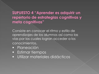SUPUESTO 4 “Aprender es adquirir un
repertorio de estrategias cognitivas y
meta cognitivas”

Consiste en conocer el ritmo y estilo de
aprendizajes de los alumnos así como las
vías por las cuales logran acceder a los
conocimientos.
 Planeación
 Estimar tiempos
 Utilizar materiales didácticos
 