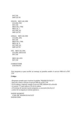 INT 21H
 JMP LECTU

ENCEN: MOV AH, 09H
 LEA DX, ENC
 INT 21H
 MOV DX, 378H
 MOV AL, 1
 OUT DX, AL
 JMP LECTU

APAGA: MOV AH, 09H
 LEA DX, APA
 INT 21H
 MOV DX, 378H
 MOV AL, 0
 OUT DX, AL
 JMP LECTU

FIN: MOV AH, 09H
  LEA DX, GRACIAS
  INT 21H

 MOV AH, 4CH
 INT 21H

CODIGO ENDS
 END INICIO


Este programa es para escribir un mensaje en pantalla usando el servicio 09H de la INT
21H
Código:

;-Programa ejemplo para visualizar la palabra "MASM ES FACIL!".
;-Para ello vamos a utilizar el servicio 09H de la INT 21H.
;-En la cadena a imprimir usando el servicio 09H, debemos de colocarle
; el caracter "$" para indicar el fin de la cadena.
;-Al terminar de ejecutar nuestro programa, es necesario devolver el
; control de la maquina al sistema operativo.

DATOS SEGMENT
 CAD1 DB "MASM ES FACIL!$"
DATOS ENDS
 