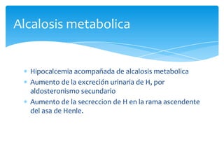 Alcalosis metabolica

Hipocalcemia acompañada de alcalosis metabolica
Aumento de la excreción urinaria de H, por
aldosteronismo secundario
Aumento de la secreccion de H en la rama ascendente
del asa de Henle.

 