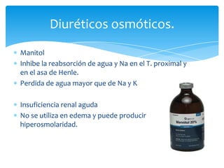 Diuréticos osmóticos.
Manitol
Inhibe la reabsorción de agua y Na en el T. proximal y
en el asa de Henle.
Perdida de agua mayor que de Na y K

Insuficiencia renal aguda
No se utiliza en edema y puede producir
hiperosmolaridad.

 
