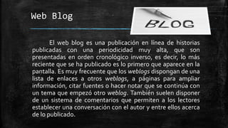 Web Blog 
El web blog es una publicación en línea de historias 
publicadas con una periodicidad muy alta, que son 
presentadas en orden cronológico inverso, es decir, lo más 
reciente que se ha publicado es lo primero que aparece en la 
pantalla. Es muy frecuente que los weblogs dispongan de una 
lista de enlaces a otros weblogs, a páginas para ampliar 
información, citar fuentes o hacer notar que se continúa con 
un tema que empezó otro weblog. También suelen disponer 
de un sistema de comentarios que permiten a los lectores 
establecer una conversación con el autor y entre ellos acerca 
de lo publicado. 
 