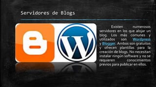 Servidores de Blogs 
Existen numerosos 
servidores en los que alojar un 
blog. Los más comunes y 
utilizados son Wordpress 
y Blogger. Ambos son gratuitos 
y ofrecen plantillas para la 
creación de blogs. No necesitan 
instalar ningún software y no se 
requieren conocimientos 
previos para publicar en ellos. 
 