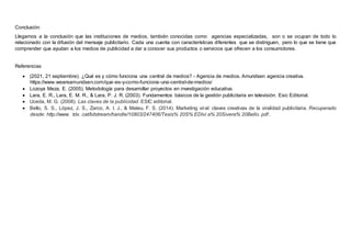 Conclusión:
Llegamos a la conclusión que las instituciones de medios, también conocidas como agencias especializadas, son o se ocupan de todo lo
relacionado con la difusión del mensaje publicitario. Cada una cuenta con características diferentes que se distinguen, pero lo que se tiene que
comprender que ayudan a los medios de publicidad a dar a conocer sus productos o servicios que ofrecen a los consumidores.
Referencias
 (2021, 21 septiembre). ¿Qué es y cómo funciona una central de medios? - Agencia de medios. Amundsen agencia creativa.
https://www.weareamundsen.com/que-es-y-como-funciona-una-central-de-medios/
 Lozoya Meza, E. (2005). Metodología para desarrollar proyectos en investigación educativa.
 Lara, E. R., Lara, E. M. R., & Lara, P. J. R. (2003). Fundamentos básicos de la gestión publicitaria en televisión. Esic Editorial.
 Uceda, M. G. (2008). Las claves de la publicidad. ESIC editorial.
 Bello, S. S., López, J. S., Zarco, A. I. J., & Mateu, F. S. (2014). Marketing viral: claves creativas de la viralidad publicitaria. Recuperado
desde: http://www. tdx. cat/bitstream/handle/10803/247406/Tesis% 20S% EDlvi a% 20Sivera% 20Bello. pdf.
 