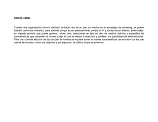 CONCLUSIÓN
Cuando una organización toma la decisión de hacer uso de un plan de medios en su estrategia de marketing, se puede
traducir como una inversión, pues además de que es un asesoramiento porque al fin y al cabo es un análisis, potencializa
su impacto positivo que puede generar, ahora bien, seleccionar un tipo de plan de medios delimita y especifica las
características que competen al mismo y bajo el cual se realiza la selección y conlleva una posibilidad de éxito adicional.
Para una correcta elección de tipo de plan de medios se requiere tomar en cuenta características de recursos con los que
cuenta la empresa, como sus objetivos y por supuesto, el público al que se pretende.
 