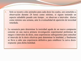4.    Solo se recurre a dos animales para cada dosis los cuales, son sometidos a
      observación durante 24 horas como mínimo, si siguen teniendo un
      aspecto saludable pasado este tiempo , se observan a intervalos diarios
      como mínimo una semana, ante la eventualidad de aparición de toxicidad
      retardada.

5. La secuencia para determinar la toxicidad aguda de un nuevo compuesto
     consiste en una nueva primera investigación experimental preliminar de
     rangos o intervalos de dosis, unas experiencias subsiguientes para estrechar
     el intervalo de la dosis efectivas para determinar la letalidad, y finalmente
     se lleva a cabo una experiencia definitiva para establecer la curva dosis-
     respuesta para dicha letalidad.
 