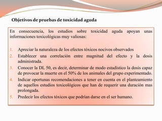 Objetivos de pruebas de toxicidad aguda

En consecuencia, los estudios sobre toxicidad aguda apoyan unas
informaciones toxicológicas muy valiosas:

1.   Apreciar la naturaleza de los efectos tóxicos nocivos observados
2.   Establecer una correlación entre magnitud del efecto y la dosis
     administrada.
3.   Conocer la DL 50, es decir, determinar de modo estadístico la dosis capaz
     de provocar la muerte en el 50% de los animales del grupo experimentado.
4.   Indicar oportunas recomendaciones a tener en cuenta en el planteamiento
     de aquellos estudios toxicológicos que han de requerir una duración mas
     prolongada.
5.   Predecir los efectos tóxicos que podrían darse en el ser humano.
 