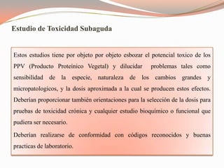 Estudio de Toxicidad Subaguda


Estos estudios tiene por objeto por objeto esbozar el potencial toxico de los
PPV (Producto Proteínico Vegetal) y dilucidar         problemas tales como
sensibilidad de la especie, naturaleza de los cambios grandes y
micropatologicos, y la dosis aproximada a la cual se producen estos efectos.
Deberían proporcionar también orientaciones para la selección de la dosis para
pruebas de toxicidad crónica y cualquier estudio bioquímico o funcional que
pudiera ser necesario.

Deberían realizarse de conformidad con códigos reconocidos y buenas
practicas de laboratorio.
 