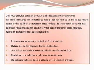 Con todo ello, los estudios de toxicidad subaguda nos proporciona
conocimientos, que son importantes para poder concluir de un modo adecuado
acerca de los posibles comportamientos tóxicos de todas aquellas sustancias
químicas relacionadas con el ámbito vital del ser humano. En la practica,
permiten disponer de los datos siguientes:


1.   Información sobre los principales efectos tóxicos.
2.   Detección de los órganos dianas implicados.
3.   Naturaleza acumulativa o retardada de los efectos tóxicos.
4.   Posible reversividad, o no, de los efectos tóxicos.
5.   Orientación sobre la dosis a utilizar en los estudios crónicos.
 
