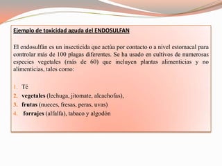 Ejemplo de toxicidad aguda del ENDOSULFAN

El endosulfán es un insecticida que actúa por contacto o a nivel estomacal para
controlar más de 100 plagas diferentes. Se ha usado en cultivos de numerosas
especies vegetales (más de 60) que incluyen plantas alimenticias y no
alimenticias, tales como:

1. Té
2. vegetales (lechuga, jitomate, alcachofas),
3. frutas (nueces, fresas, peras, uvas)
4. forrajes (alfalfa), tabaco y algodón
 
