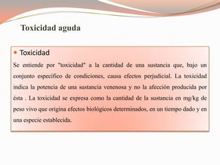 Toxicidad aguda

 Toxicidad
Se entiende por "toxicidad" a la cantidad de una sustancia que, bajo un
conjunto específico de condiciones, causa efectos perjudicial. La toxicidad
indica la potencia de una sustancia venenosa y no la afección producida por
ésta . La toxicidad se expresa como la cantidad de la sustancia en mg/kg de
peso vivo que origina efectos biológicos determinados, en un tiempo dado y en
una especie establecida.
 