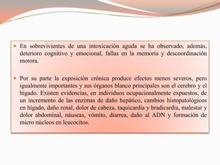  En sobrevivientes de una intoxicación aguda se ha observado, además,
  deterioro cognitivo y emocional, fallas en la memoria y descoordinación
  motora.

 Por su parte la exposición crónica produce efectos menos severos, pero
  igualmente importantes y sus órganos blanco principales son el cerebro y el
  hígado. Existen evidencias, en individuos ocupacionalmente expuestos, de
  un incremento de las enzimas de daño hepático, cambios histopatológicos
  en hígado, daño renal, dolor de cabeza, taquicardia y bradicardia, malestar y
  dolor abdominal, náuseas, vómito, diarrea, daño al ADN y formación de
  micro núcleos en leucocitos.
 