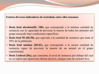 Existen diversos indicadores de toxicidad, entre ellos tenemos:


 Dosis letal absoluta(DL 100), que corresponde a la mínima cantidad de
  sustancia con la capacidad de provocar la muerte de todos los animales del
  grupo ensayado bajo condiciones especificas.
 Dosis letal 50 (DL50), que equivale a la cantidad de sustancia que mata al
  50% de la población.
 Dosis letal mínima (DL01), que corresponde a la menor cantidad de
  sustancia capaz de provocar la muerte de un animal en el grupo
  experimental.
 Dosis Umbral (Du), que concierne al nivel de sustancia por debajo del cual
  no se espera que aparezcan efectos nocivos, aunque sean de carácter leve.
 