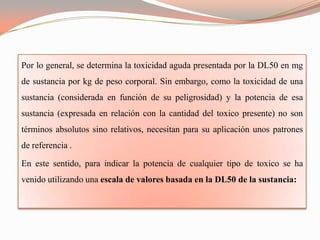 Por lo general, se determina la toxicidad aguda presentada por la DL50 en mg
de sustancia por kg de peso corporal. Sin embargo, como la toxicidad de una
sustancia (considerada en función de su peligrosidad) y la potencia de esa
sustancia (expresada en relación con la cantidad del toxico presente) no son
términos absolutos sino relativos, necesitan para su aplicación unos patrones
de referencia .

En este sentido, para indicar la potencia de cualquier tipo de toxico se ha
venido utilizando una escala de valores basada en la DL50 de la sustancia:
 