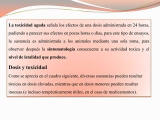 La toxicidad aguda señala los efectos de una dosis administrada en 24 horas,
pudiendo a parecer sus efectos en pocas horas o días, para este tipo de ensayos,
la sustancia es administrada a los animales mediante una sola toma, para
observar después la sintomatología consecuente a su actividad toxica y el
nivel de letalidad que produce.

Dosis y toxicidad
Como se aprecia en el cuadro siguiente, diversas sustancias pueden resultar
tóxicas en dosis elevadas, mientras que en dosis menores pueden resultar
inocuas (e incluso terapéuticamente útiles, en el caso de medicamentos).
 