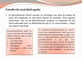 Estudio de toxicidad aguda
1. El procedimiento inicial consiste en investigar una serie de rangos de
   dosis del compuesto en una única especie de animales. Esto requiere
   seleccionar una vía de administración, preparar el compuesto de una
   forma adecuada para su administración por la vía seleccionada, y elegir
   una especie adecuada.
                                   El compuesto ensayado puede ser menos
 Fundamentalmente todos los
                                   toxico por administración oral que por
 ensayos iniciales de toxicidad
                                   administración intramuscular, porque sea
 aguda se llevan cabo en ratas
                                   poco o nada absorbido a través del tracto
 o ratones debido:
                                   gastrointestinal,   o por que            sea
 1. A su bajo costo
                                   destoxificado al pasar a través del hígado
 2. Disponibilidad
                                   tras su absorción intestinal, por lo tanto la
 3. Abundantes            datos
                                   vía utilizada para la administración de un
     toxicológicos sobre esta
                                   compuesto puede modificar la toxicidad
     especie.
                                   del agente.
 