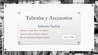 Tuberías y Accesorios
Industria Nuclear
Alumnos: López Pérez Luis Daniel
Espinosa Chávez Gustavo Alberto
Davalos Hernández Mauricio Daniel Grupo: 8MM1
 