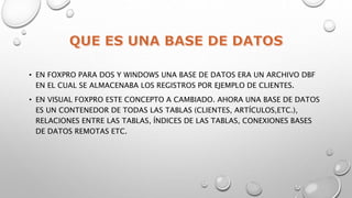 • EN FOXPRO PARA DOS Y WINDOWS UNA BASE DE DATOS ERA UN ARCHIVO DBF
EN EL CUAL SE ALMACENABA LOS REGISTROS POR EJEMPLO DE CLIENTES.
• EN VISUAL FOXPRO ESTE CONCEPTO A CAMBIADO. AHORA UNA BASE DE DATOS
ES UN CONTENEDOR DE TODAS LAS TABLAS (CLIENTES, ARTÍCULOS,ETC.),
RELACIONES ENTRE LAS TABLAS, ÍNDICES DE LAS TABLAS, CONEXIONES BASES
DE DATOS REMOTAS ETC.
 