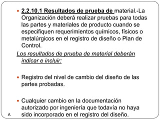 2.2.10.1 Resultados de prueba de material.-La Organización deberá realizar pruebas para todas las partes y materiales de producto cuando se especifiquen requerimientos químicos, físicos o metalúrgicos en el registro de diseño o Plan de Control.Los resultados de prueba de material deberán indicar e incluir:Registro del nivel de cambio del diseño de las partes probadas.Cualquier cambio en la documentación autorizado por ingeniería que todavía no haya sido incorporado en el registro del diseño.A