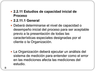 2.2.11 Estudios de capacidad inicial de Proceso2.2.11.1 GeneralDeberá determinarse el nivel de capacidad o desempeño inicial del proceso para ser aceptable previo a la presentación de todas las características especiales designadas por el cliente o la Organización.La Organización deberá ejecutar un análisis del sistema de medición para entender como el error en las mediciones afecta las mediciones del estudio.B