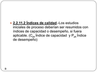 2.2.11.2 Índices de calidad.-Los estudios iniciales de proceso deberían ser resumidos con índices de capacidad o desempeño, si fuera aplicable. (CpkÍndice de capacidad  y PpkÍndice de desempeño)B