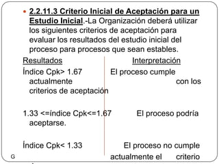 2.2.11.3 Criterio Inicial de Aceptación para un Estudio Inicial.-La Organización deberá utilizar los siguientes criterios de aceptación para evaluar los resultados del estudio inicial del proceso para procesos que sean estables.ResultadosInterpretaciónÍndice Cpk> 1.67		El proceso cumple actualmente           				con los criterios de aceptación1.33 <=índice Cpk<=1.67	  El proceso podría aceptarse. Índice Cpk< 1.33	                El proceso no cumple 					actualmente el 	criterio de 					aceptación. G