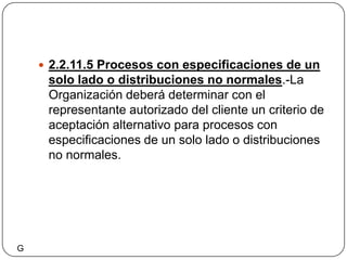2.2.11.5 Procesos con especificaciones de un solo lado o distribuciones no normales.-La Organización deberá determinar con el representante autorizado del cliente un criterio de aceptación alternativo para procesos con especificaciones de un solo lado o distribuciones no normales.G