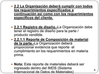 2.2 La Organización deberá cumplir con todos los requerimientos especificados a continuación así como con los requerimientos específicos del cliente. 2.2.1 Registro de diseño.-La Organización debe tener el registro de diseño para la parte / producto vendible.2.2.1.1 Reporte de Composición de material de la parte.-La Organización deberá proporcionar evidencia que reporte  el cumplimiento en los requerimientos en materia prima.Nota: Este reporte de materiales deberá ser ingresado dentro del IMDS (Sistema Internacional de Datos de Materiales) A