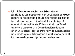 2.2.12 Documentación de laboratorio calificado.-La inspección y prueba para el PPAP deberá ser realizado por un laboratorio calificado definido por requerimientos del cliente (ej. Un laboratorio acreditado). El laboratorio calificado (interno o externo a la Organización) deberá tener un alcance del laboratorio y documentación mostrando que el laboratorio es calificado para el tipo de mediciones o pruebas realizadas.A