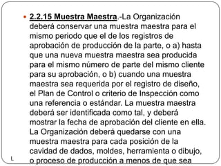 2.2.15 Muestra Maestra.-La Organización deberá conservar una muestra maestra para el mismo periodo que el de los registros de aprobación de producción de la parte, o a) hasta que una nueva muestra maestra sea producida para el mismo número de parte del mismo cliente para su aprobación, o b) cuando una muestra maestra sea requerida por el registro de diseño,  el Plan de Control o criterio de Inspección como una referencia o estándar. La muestra maestra deberá ser identificada como tal, y deberá mostrar la fecha de aprobación del cliente en ella. La Organización deberá quedarse con una muestra maestra para cada posición de la cavidad de dados, moldes, herramienta o dibujo, o proceso de producción a menos de que sea especificado algún otro por el cliente.L