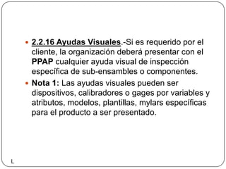 2.2.16 Ayudas Visuales.-Si es requerido por el cliente, la organización deberá presentar con el PPAP cualquier ayuda visual de inspección específica de sub-ensambles o componentes.Nota 1: Las ayudas visuales pueden ser dispositivos, calibradores o gages por variables y atributos, modelos, plantillas, mylars específicas para el producto a ser presentado.L