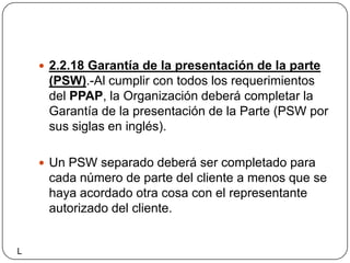 2.2.18 Garantía de la presentación de la parte (PSW).-Al cumplir con todos los requerimientos del PPAP, la Organización deberá completar la Garantía de la presentación de la Parte (PSW por sus siglas en inglés).Un PSW separado deberá ser completado para cada número de parte del cliente a menos que se haya acordado otra cosa con el representante autorizado del cliente.L