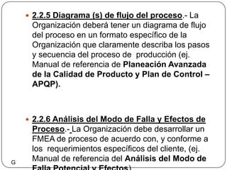 2.2.5 Diagrama (s) de flujo del proceso.- La Organización deberá tener un diagrama de flujo del proceso en un formato específico de la Organización que claramente describa los pasos y secuencia del proceso de  producción (ej. Manual de referencia de Planeación Avanzada de la Calidad de Producto y Plan de Control – APQP).2.2.6 Análisis del Modo de Falla y Efectos de Proceso.-La Organización debe desarrollar un FMEA de proceso de acuerdo con, y conforme a los  requerimientos específicos del cliente, (ej. Manual de referencia del Análisis del Modo de  Falla Potencial y Efectos).G